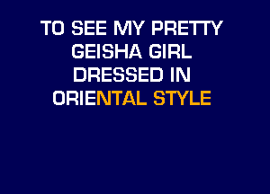 TO SEE MY PRETTY
GEISHA GIRL
DRESSED IN

ORIENTAL STYLE