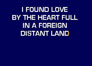 I FOUND LOVE
BY THE HEART FULL
IN A FOREIGN
DISTANT LAND