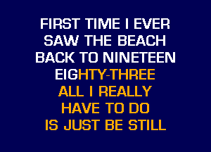 FIRST TIME I EVER
SAW THE BEACH
BACK TO NINETEEN
ElGHTY-THREE
ALL I REALLY
HAVE TO DO

IS JUST BE STILL l