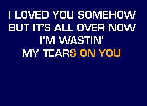 I LOVED YOU SOMEHOW
BUT ITS ALL OVER NOW
I'M WASTIN'

MY TEARS ON YOU