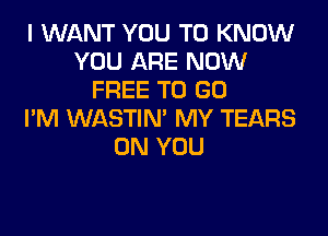 I WANT YOU TO KNOW
YOU ARE NOW
FREE TO GO
I'M WASTIN' MY TEARS
ON YOU