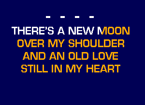 THERE'S A NEW MOON
OVER MY SHOULDER
AND AN OLD LOVE
STILL IN MY HEART