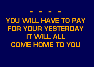 YOU WILL HAVE TO PAY
FOR YOUR YESTERDAY
IT WILL ALL
COME HOME TO YOU