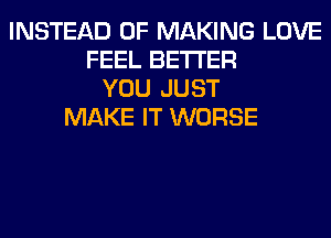 INSTEAD OF MAKING LOVE
FEEL BETTER
YOU JUST
MAKE IT WORSE