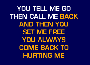 YOU TELL ME GO
THEN CALL ME BACK
AND THEN YOU
SET ME FREE
YOU ALWAYS
COME BACK TO
HURTING ME