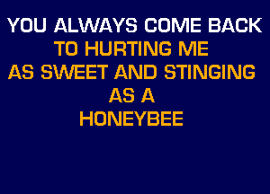 YOU ALWAYS COME BACK
TO HURTING ME
AS SWEET AND STINGING
AS A
HONEYBEE