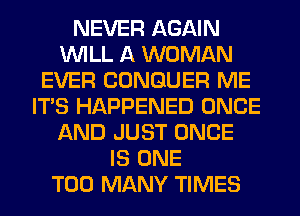 NEVER AGAIN
WILL A WOMAN
EVER CONGUER ME
ITS HAPPENED ONCE
AND JUST ONCE
IS ONE
TOO MANY TIMES