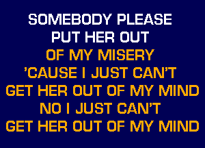 SOMEBODY PLEASE
PUT HER OUT
OF MY MISERY
'CAUSE I JUST CAN'T
GET HER OUT OF MY MIND
NO I JUST CAN'T
GET HER OUT OF MY MIND