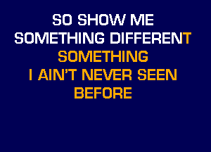 SO SHOW ME
SOMETHING DIFFERENT
SOMETHING
I AIN'T NEVER SEEN
BEFORE