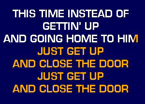 THIS TIME INSTEAD OF
GETI'IM UP
AND GOING HOME T0 HIM
JUST GET UP
AND CLOSE THE DOOR
JUST GET UP
AND CLOSE THE DOOR