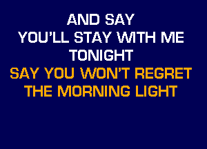 AND SAY
YOU'LL STAY WITH ME
TONIGHT
SAY YOU WON'T REGRET
THE MORNING LIGHT