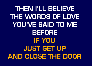 THEN I'LL BELIEVE
THE WORDS OF LOVE
YOU'VE SAID TO ME
BEFORE
IF YOU
JUST GET UP
AND CLOSE THE DOOR