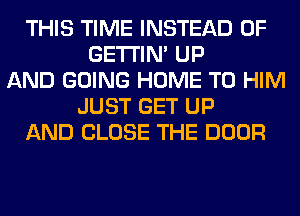 THIS TIME INSTEAD OF
GETI'IM UP
AND GOING HOME T0 HIM
JUST GET UP
AND CLOSE THE DOOR