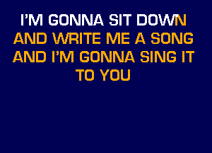 I'M GONNA SIT DOWN
AND WRITE ME A SONG
AND I'M GONNA SING IT

TO YOU