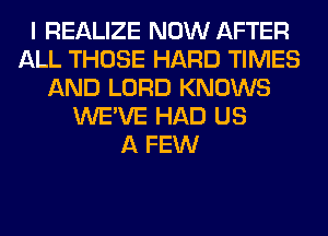 I REALIZE NOW AFTER
ALL THOSE HARD TIMES
AND LORD KNOWS
WE'VE HAD US
A FEW