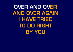 OVER AND OVER
AND OVER AGAIN
I HAVE TRIED
TO DO RIGHT

BY YOU