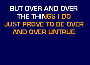 BUT OVER AND OVER
THE THINGS I DO
JUST PROVE TO BE OVER
AND OVER UNTRUE