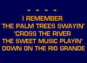 I REMEMBER
THE PALM TREES SWAYIM

'CROSS THE RIVER
THE SWEET MUSIC PLAYIN'
DOWN ON THE RIO GRANDE