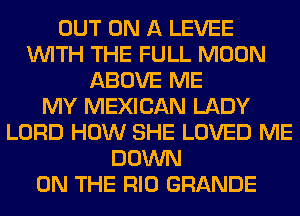 OUT ON A LEVEE
WITH THE FULL MOON
ABOVE ME
MY MEXICAN LADY
LORD HOW SHE LOVED ME
DOWN
ON THE RIO GRANDE