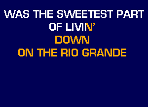 WAS THE SWEETEST PART
OF LIVIN'
DOWN
ON THE RIO GRANDE