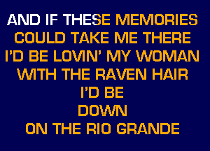 AND IF THESE MEMORIES
COULD TAKE ME THERE
I'D BE LOVIN' MY WOMAN
WITH THE RAVEN HAIR
I'D BE
DOWN
ON THE RIO GRANDE