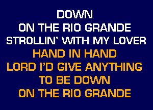 DOWN

ON THE RIO GRANDE
STROLLIN' VUITH MY LOVER

HAND IN HAND
LORD I'D GIVE ANYTHING
TO BE DOWN
ON THE RIO GRANDE