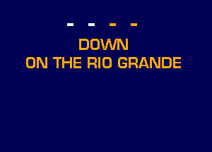 DOWN
ON THE RIO GRANDE