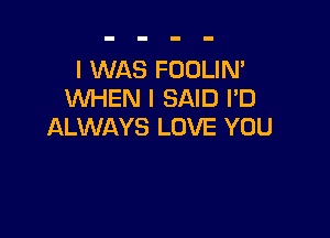 I WAS FOOLIN'
WHEN I SAID I'D

ALWAYS LOVE YOU