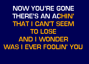 NOW YOU'RE GONE
THERE'S AN ACHIN'
THAT I CAN'T SEEM
TO LOSE
AND I WONDER
WAS I EVER FOOLIN' YOU