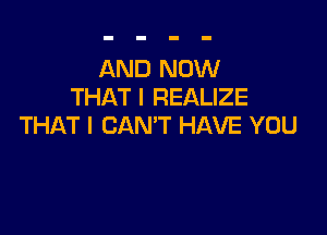 AND NOW
THAT I REALIZE

THAT I CAN'T HAVE YOU