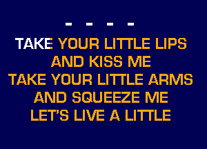 TAKE YOUR LITI'LE LIPS
AND KISS ME
TAKE YOUR LITI'LE ARMS
AND SGUEEZE ME
LET'S LIVE A LITTLE