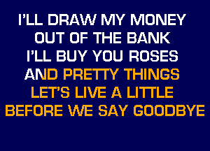I'LL DRAW MY MONEY
OUT OF THE BANK
I'LL BUY YOU ROSES
AND PRETTY THINGS
LET'S LIVE A LITTLE
BEFORE WE SAY GOODBYE