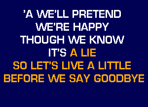 'A WE'LL PRETEND
WERE HAPPY
THOUGH WE KNOW
ITS A LIE
SO LET'S LIVE A LITTLE
BEFORE WE SAY GOODBYE