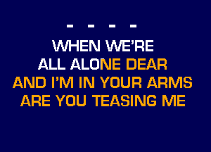 WHEN WERE
ALL ALONE DEAR
AND I'M IN YOUR ARMS
ARE YOU TEASING ME