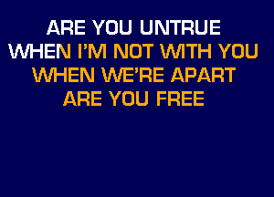 ARE YOU UNTRUE
WHEN I'M NOT WITH YOU
WHEN WERE APART
ARE YOU FREE