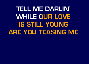 TELL ME DARLIN'
WHILE OUR LOVE
IS STILL YOUNG
ARE YOU TEASING ME