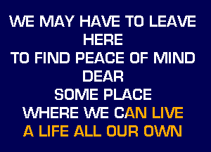 WE MAY HAVE TO LEAVE
HERE
TO FIND PEACE OF MIND
DEAR
SOME PLACE
WHERE WE CAN LIVE
A LIFE ALL OUR OWN