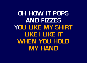 0H HOW IT POPS
AND FIZZES
YOU LIKE MY SHIRT
LIKE I LIKE IT
WHEN YOU HOLD
MY HAND

g