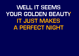 WELL IT SEEMS
YOUR GOLDEN BEAUTY
IT JUST MAKES
A PERFECT NIGHT