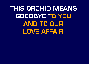 THIS ORCHID MEANS
GOODBYE TO YOU
AND TO OUR
LOVE AFFAIR