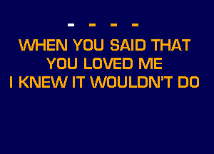 WHEN YOU SAID THAT
YOU LOVED ME
I KNEW IT WOULDN'T DO