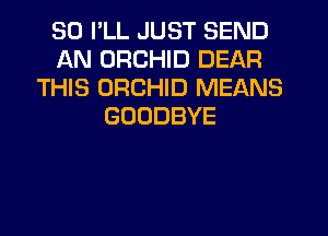SO I'LL JUST SEND
AN ORCHID DEAR
THIS ORCHID MEANS
GOODBYE