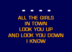 ALL THE GIRLS
IN TOWN

LOOK YOU UP

AND LOOK YOU DOWN
I KNOW