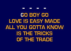 GO BOY GO
LOVE IS EASY MADE
ALL YOU GOTTA KNOW
IS THE TRICKS
OF THE TRADE