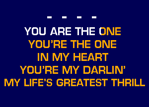 YOU ARE THE ONE
YOU'RE THE ONE
IN MY HEART

YOURE MY DARLIM
MY LIFE'S GREATEST THRILL