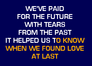 WE'VE PAID
FOR THE FUTURE
WITH TEARS
FROM THE PAST
IT HELPED US TO KNOW
WHEN WE FOUND LOVE
AT LAST