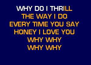 WHY DO I THRILL
THE WAY I DO
EVERY TIME YOU SAY
HONEY I LOVE YOU
WHY WHY
WHY WHY