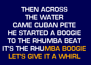 THEN ACROSS
THE WATER
CAME CUBAN PETE
HE STARTED A BOOGIE
TO THE RHUMBA BEAT
ITS THE RHUMBA BOOGIE
LET'S GIVE IT A VVHIRL
