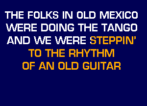 THE FOLKS IN OLD MEXICO
WERE DOING THE TANGO
AND WE WERE STEPPIN'
TO THE RHYTHM
OF AN OLD GUITAR