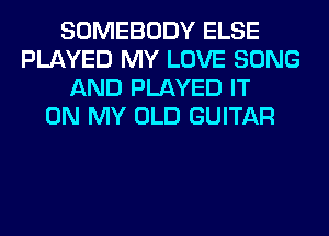 SOMEBODY ELSE
PLAYED MY LOVE SONG
AND PLAYED IT
ON MY OLD GUITAR